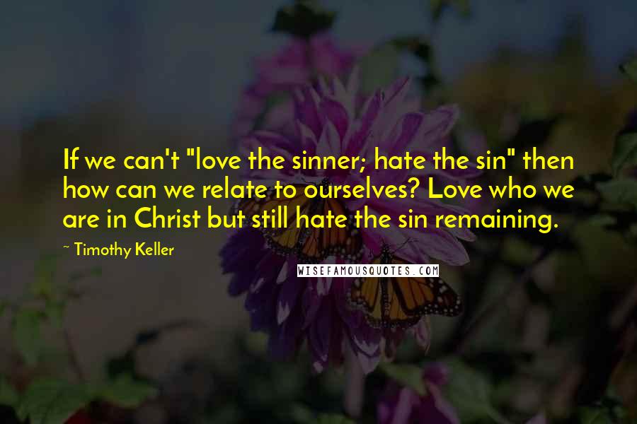 Timothy Keller quotes: If we can't "love the sinner; hate the sin" then how can we relate to ourselves? Love who we are in Christ but still hate the sin remaining.