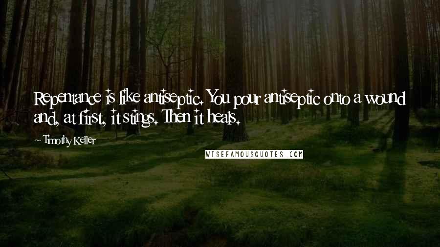 Timothy Keller quotes: Repentance is like antiseptic. You pour antiseptic onto a wound and, at first, it stings. Then it heals.
