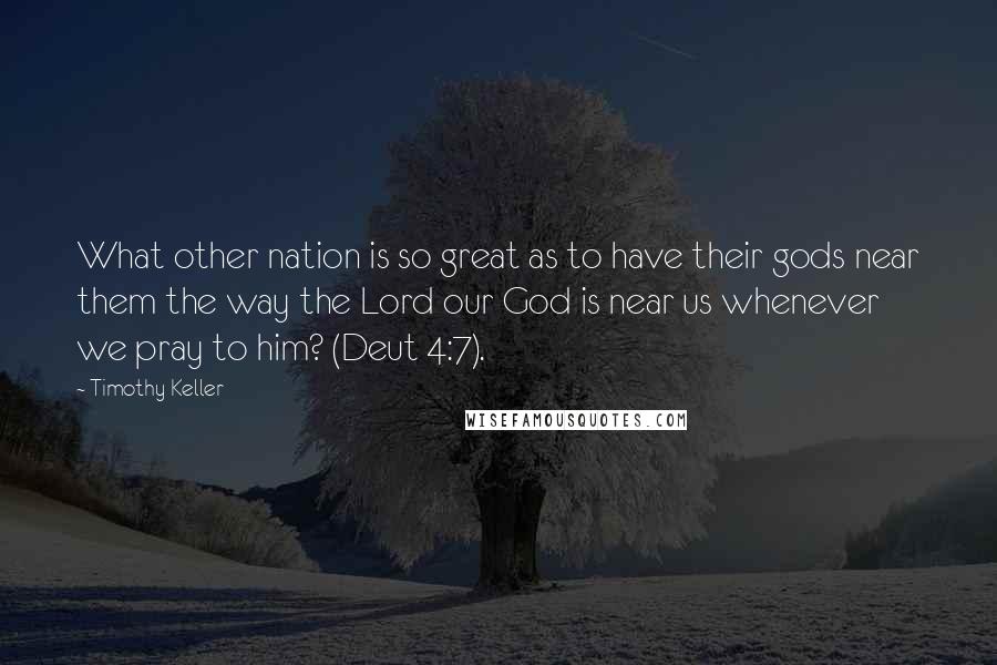 Timothy Keller quotes: What other nation is so great as to have their gods near them the way the Lord our God is near us whenever we pray to him? (Deut 4:7). Timothy Keller quotes: What other nation is so great as to have their gods near them the way the Lord our God is near us whenever we pray to him? (Deut 4:7).