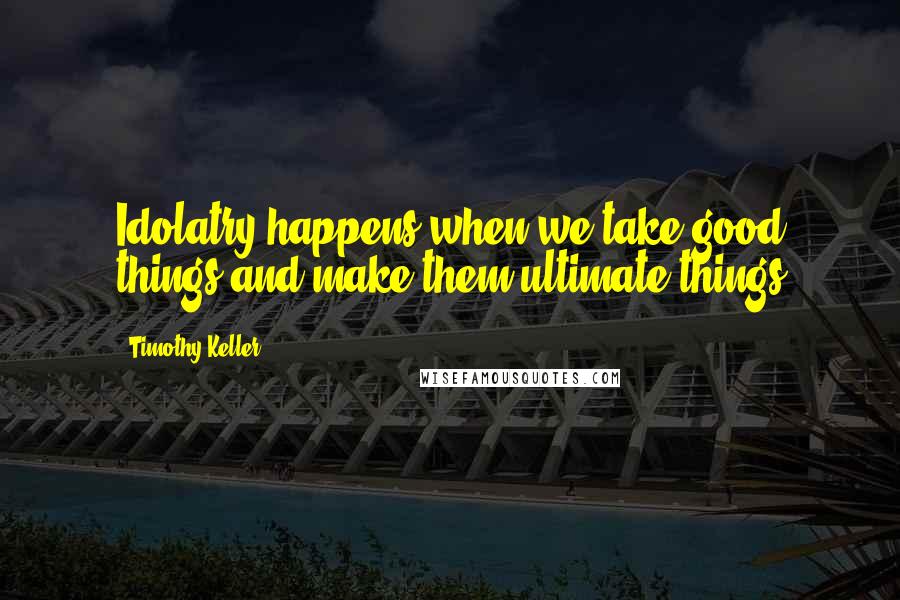 Timothy Keller quotes: Idolatry happens when we take good things and make them ultimate things