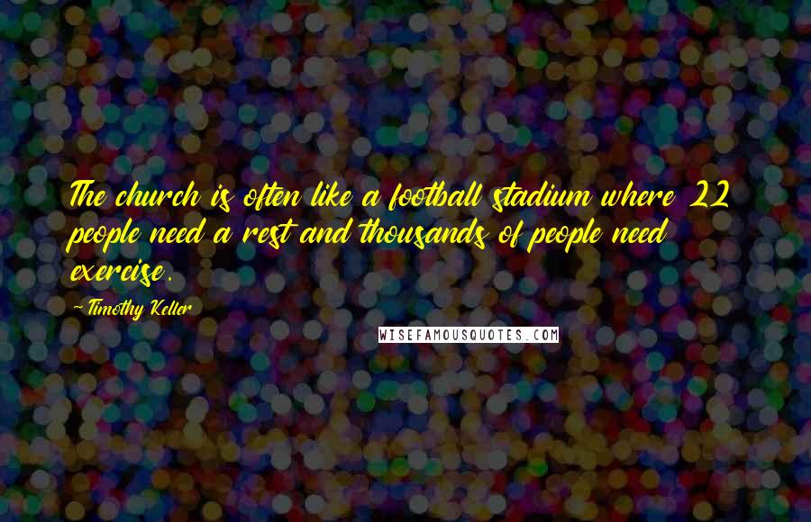 Timothy Keller quotes: The church is often like a football stadium where 22 people need a rest and thousands of people need exercise. Timothy Keller quotes: The church is often like a football stadium where 22 people need a rest and thousands of people need exercise.
