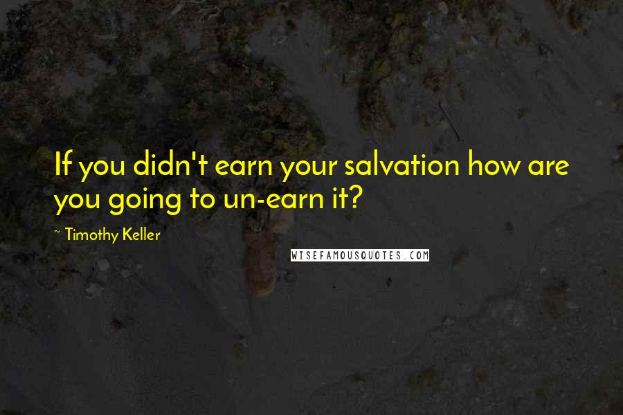 Timothy Keller quotes: If you didn't earn your salvation how are you going to un-earn it?