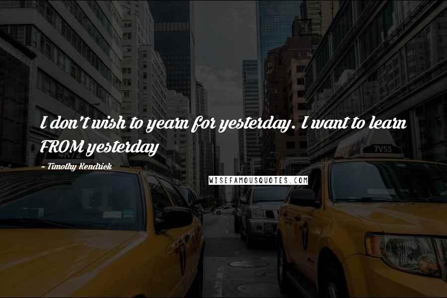 Timothy Kendrick quotes: I don't wish to yearn for yesterday. I want to learn FROM yesterday