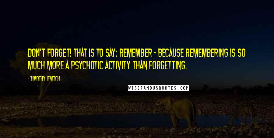 Timothy Levitch quotes: Don't forget! That is to say: remember - because remembering is so much more a psychotic activity than forgetting.