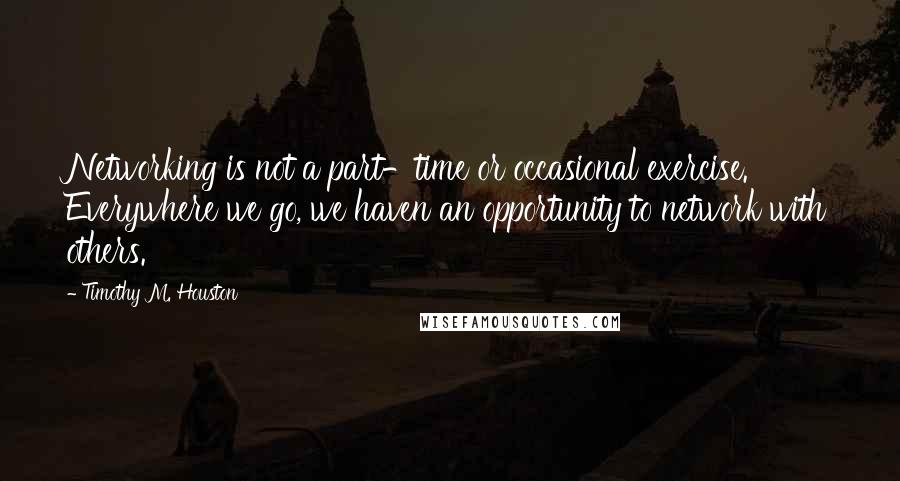 Timothy M. Houston quotes: Networking is not a part-time or occasional exercise. Everywhere we go, we haven an opportunity to network with others.