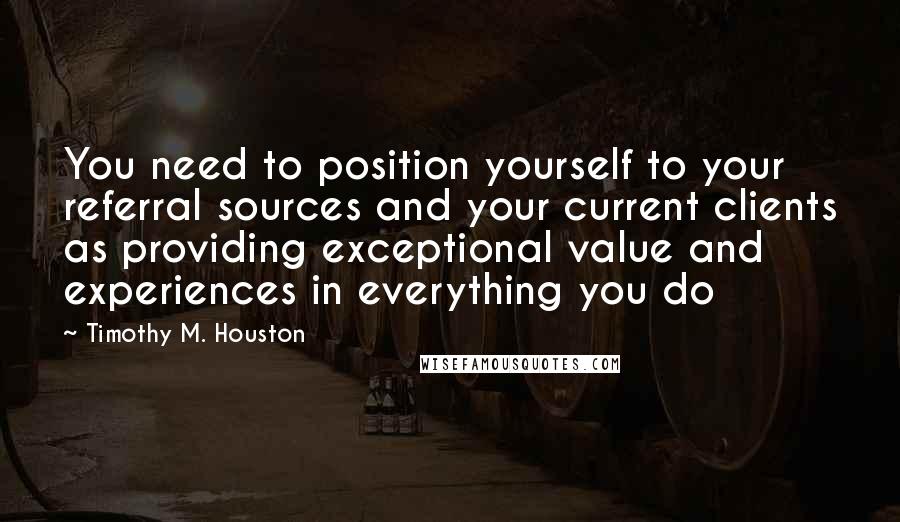 Timothy M. Houston quotes: You need to position yourself to your referral sources and your current clients as providing exceptional value and experiences in everything you do Timothy M. Houston quotes: You need to position yourself to your referral sources and your current clients as providing exceptional value and experiences in everything you do