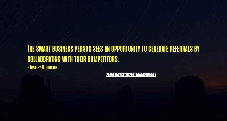Timothy M. Houston quotes: The smart business person sees an opportunity to generate referrals by collaborating with their competitors.