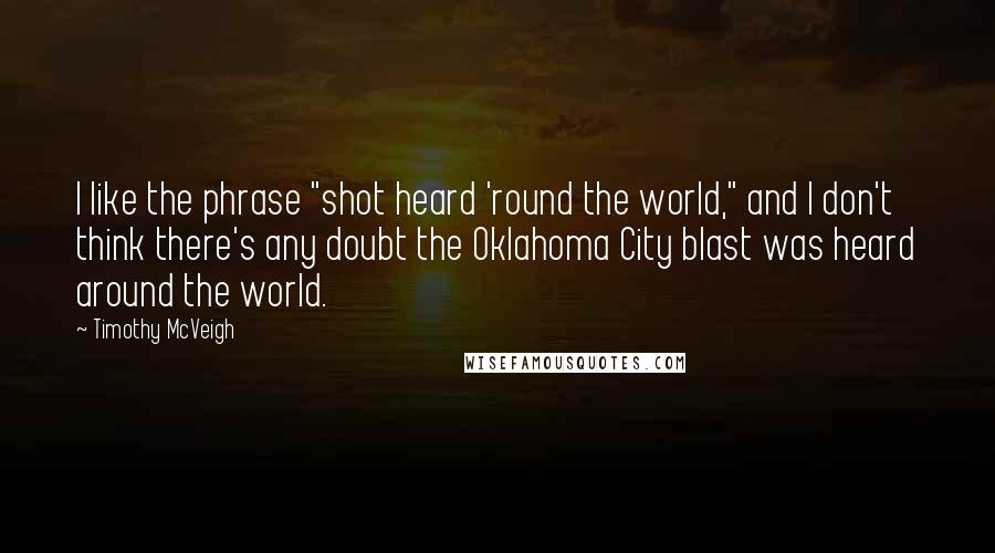 Timothy McVeigh quotes: I like the phrase "shot heard 'round the world," and I don't think there's any doubt the Oklahoma City blast was heard around the world.