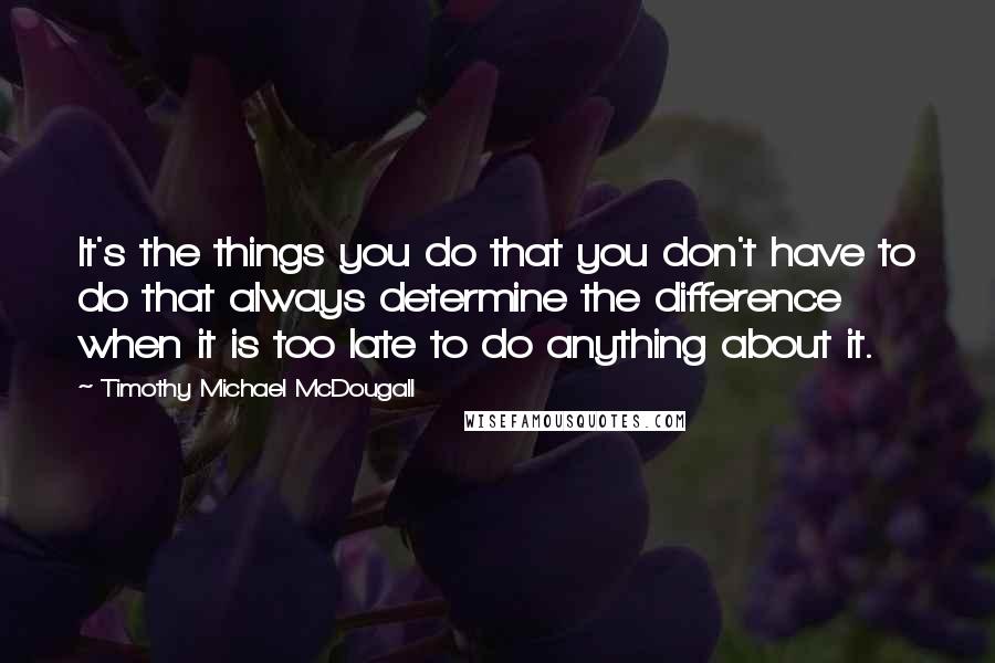 Timothy Michael McDougall quotes: It's the things you do that you don't have to do that always determine the difference when it is too late to do anything about it.