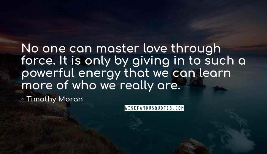 Timothy Moran quotes: No one can master love through force. It is only by giving in to such a powerful energy that we can learn more of who we really are.