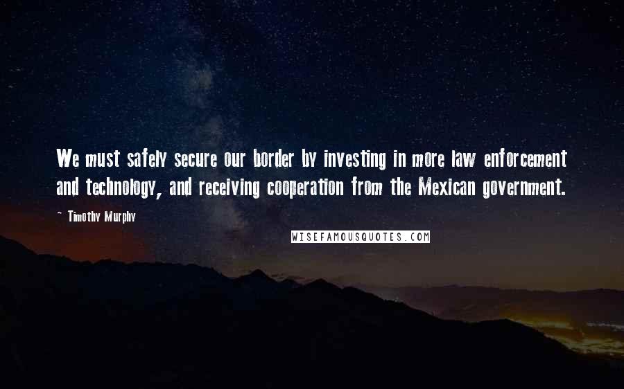 Timothy Murphy quotes: We must safely secure our border by investing in more law enforcement and technology, and receiving cooperation from the Mexican government.