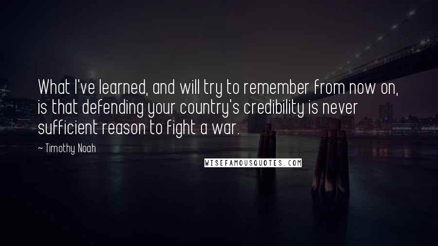 Timothy Noah quotes: What I've learned, and will try to remember from now on, is that defending your country's credibility is never sufficient reason to fight a war. Timothy Noah quotes: What I've learned, and will try to remember from now on, is that defending your country's credibility is never sufficient reason to fight a war.