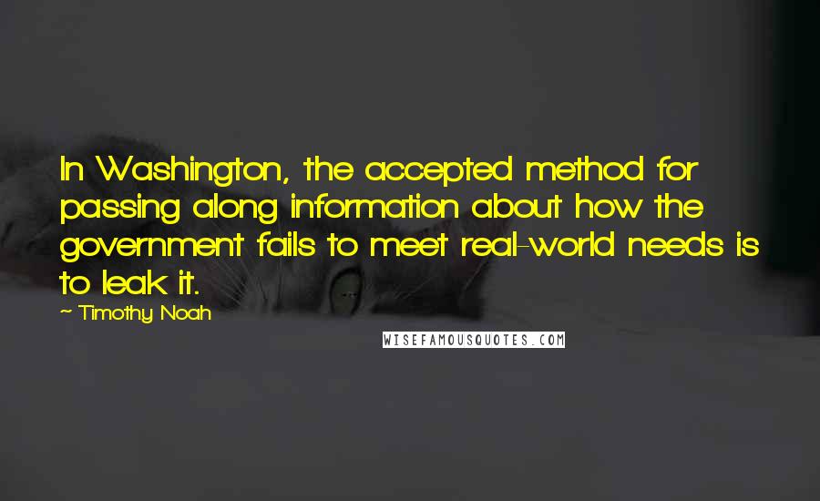 Timothy Noah quotes: In Washington, the accepted method for passing along information about how the government fails to meet real-world needs is to leak it. Timothy Noah quotes: In Washington, the accepted method for passing along information about how the government fails to meet real-world needs is to leak it.