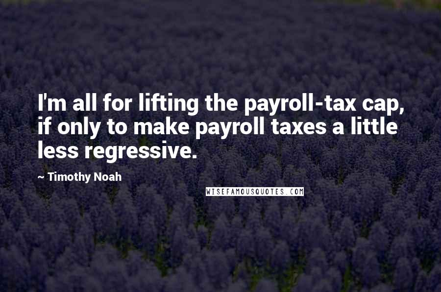 Timothy Noah quotes: I'm all for lifting the payroll-tax cap, if only to make payroll taxes a little less regressive.