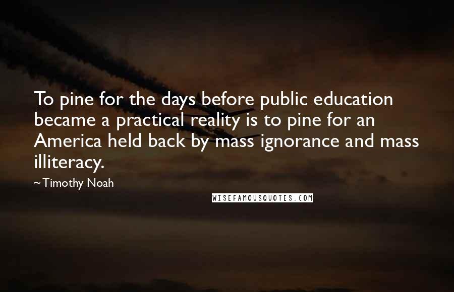 Timothy Noah quotes: To pine for the days before public education became a practical reality is to pine for an America held back by mass ignorance and mass illiteracy. Timothy Noah quotes: To pine for the days before public education became a practical reality is to pine for an America held back by mass ignorance and mass illiteracy.