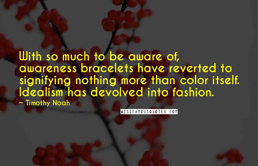 Timothy Noah quotes: With so much to be aware of, awareness bracelets have reverted to signifying nothing more than color itself. Idealism has devolved into fashion. Timothy Noah quotes: With so much to be aware of, awareness bracelets have reverted to signifying nothing more than color itself. Idealism has devolved into fashion.