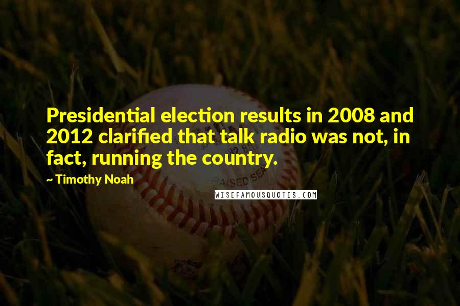 Timothy Noah quotes: Presidential election results in 2008 and 2012 clarified that talk radio was not, in fact, running the country. Timothy Noah quotes: Presidential election results in 2008 and 2012 clarified that talk radio was not, in fact, running the country.
