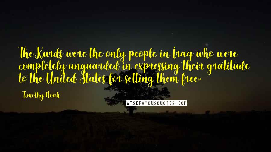 Timothy Noah quotes: The Kurds were the only people in Iraq who were completely unguarded in expressing their gratitude to the United States for setting them free. Timothy Noah quotes: The Kurds were the only people in Iraq who were completely unguarded in expressing their gratitude to the United States for setting them free.