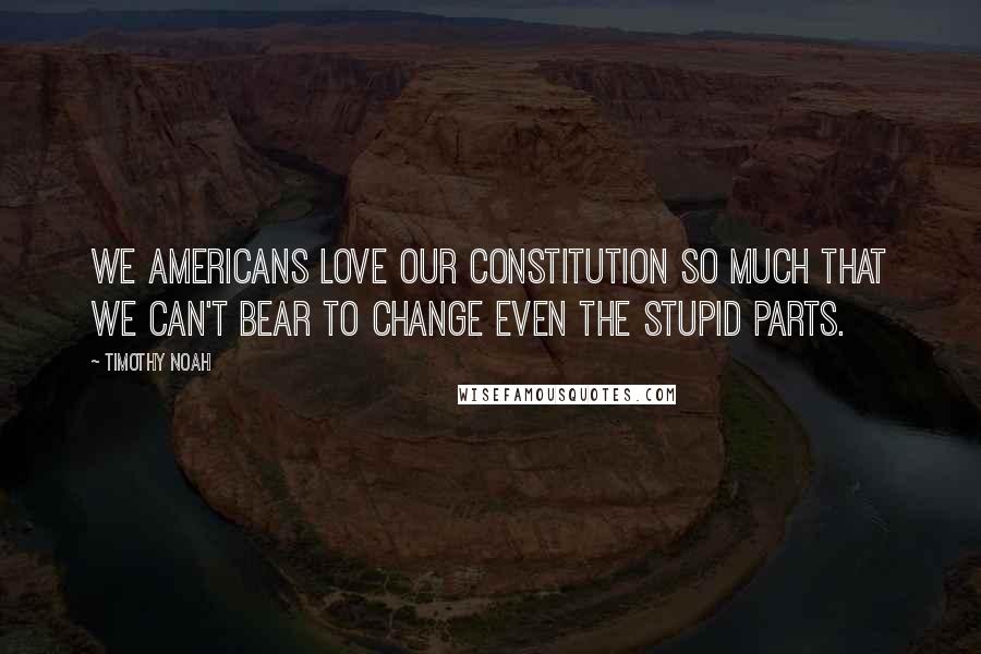 Timothy Noah quotes: We Americans love our Constitution so much that we can't bear to change even the stupid parts.