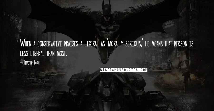 Timothy Noah quotes: When a conservative praises a liberal as 'morally serious,' he means that person is less liberal than most. Timothy Noah quotes: When a conservative praises a liberal as 'morally serious,' he means that person is less liberal than most.