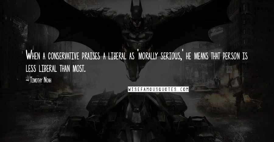 Timothy Noah quotes: When a conservative praises a liberal as 'morally serious,' he means that person is less liberal than most.