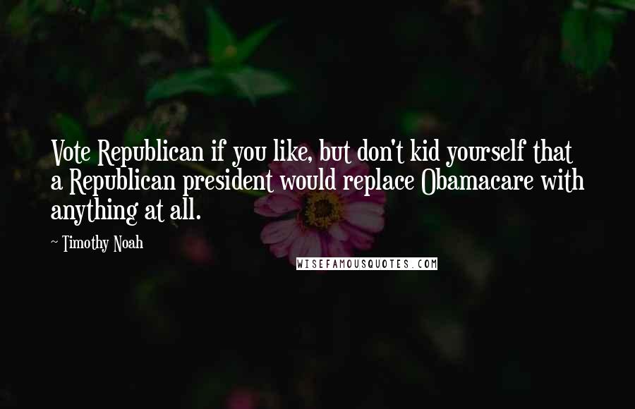Timothy Noah quotes: Vote Republican if you like, but don't kid yourself that a Republican president would replace Obamacare with anything at all.