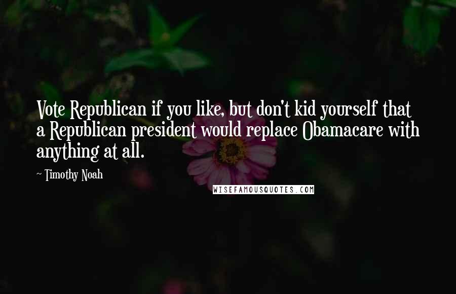 Timothy Noah quotes: Vote Republican if you like, but don't kid yourself that a Republican president would replace Obamacare with anything at all. Timothy Noah quotes: Vote Republican if you like, but don't kid yourself that a Republican president would replace Obamacare with anything at all.