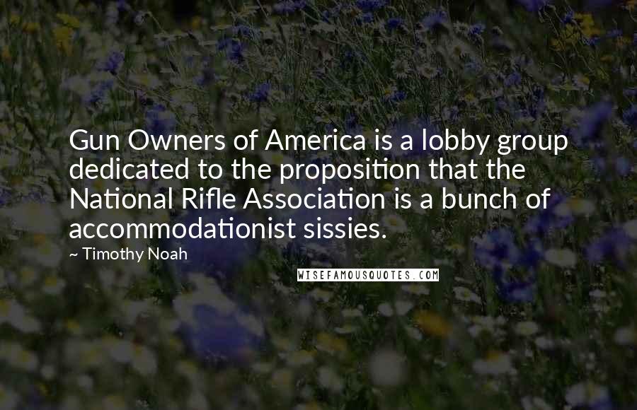 Timothy Noah quotes: Gun Owners of America is a lobby group dedicated to the proposition that the National Rifle Association is a bunch of accommodationist sissies. Timothy Noah quotes: Gun Owners of America is a lobby group dedicated to the proposition that the National Rifle Association is a bunch of accommodationist sissies.
