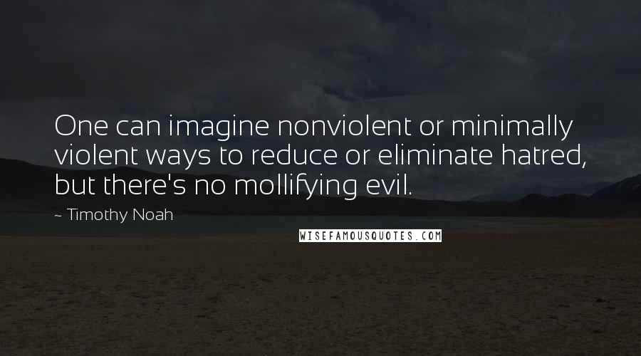 Timothy Noah quotes: One can imagine nonviolent or minimally violent ways to reduce or eliminate hatred, but there's no mollifying evil. Timothy Noah quotes: One can imagine nonviolent or minimally violent ways to reduce or eliminate hatred, but there's no mollifying evil.