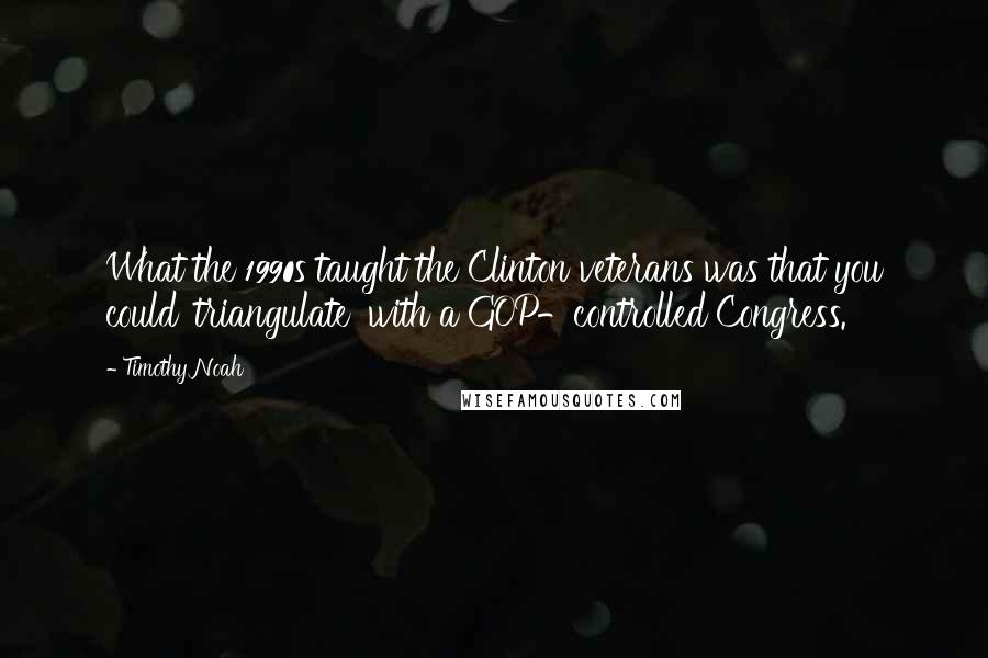 Timothy Noah quotes: What the 1990s taught the Clinton veterans was that you could 'triangulate' with a GOP-controlled Congress. Timothy Noah quotes: What the 1990s taught the Clinton veterans was that you could 'triangulate' with a GOP-controlled Congress.