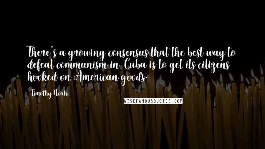 Timothy Noah quotes: There's a growing consensus that the best way to defeat communism in Cuba is to get its citizens hooked on American goods. Timothy Noah quotes: There's a growing consensus that the best way to defeat communism in Cuba is to get its citizens hooked on American goods.