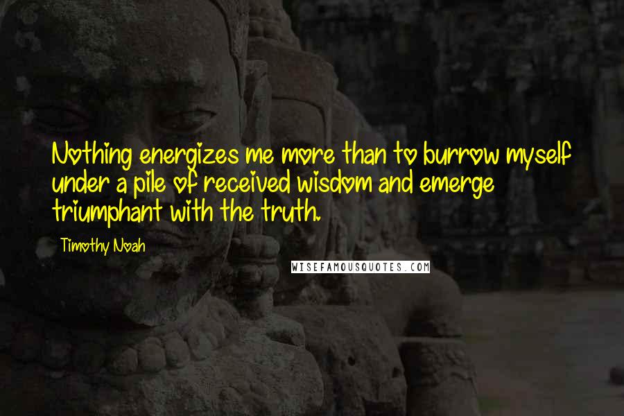 Timothy Noah quotes: Nothing energizes me more than to burrow myself under a pile of received wisdom and emerge triumphant with the truth. Timothy Noah quotes: Nothing energizes me more than to burrow myself under a pile of received wisdom and emerge triumphant with the truth.