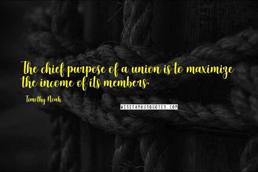 Timothy Noah quotes: The chief purpose of a union is to maximize the income of its members.
