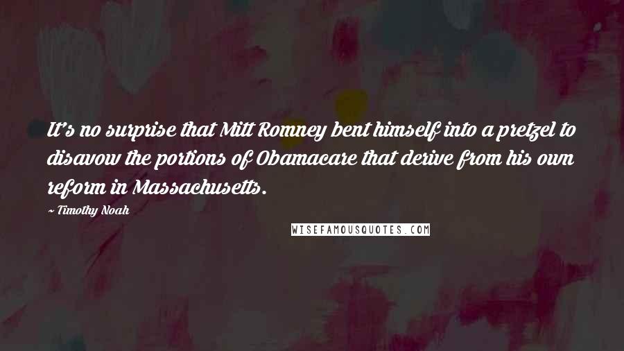 Timothy Noah quotes: It's no surprise that Mitt Romney bent himself into a pretzel to disavow the portions of Obamacare that derive from his own reform in Massachusetts. Timothy Noah quotes: It's no surprise that Mitt Romney bent himself into a pretzel to disavow the portions of Obamacare that derive from his own reform in Massachusetts.