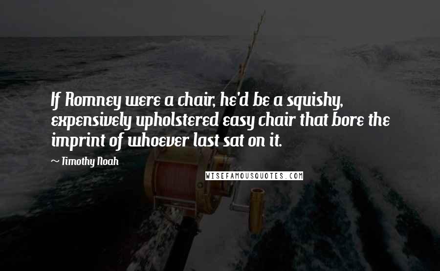 Timothy Noah quotes: If Romney were a chair, he'd be a squishy, expensively upholstered easy chair that bore the imprint of whoever last sat on it. Timothy Noah quotes: If Romney were a chair, he'd be a squishy, expensively upholstered easy chair that bore the imprint of whoever last sat on it.