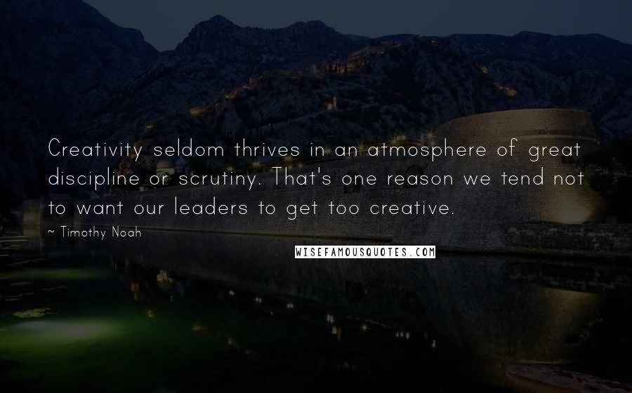 Timothy Noah quotes: Creativity seldom thrives in an atmosphere of great discipline or scrutiny. That's one reason we tend not to want our leaders to get too creative. Timothy Noah quotes: Creativity seldom thrives in an atmosphere of great discipline or scrutiny. That's one reason we tend not to want our leaders to get too creative.
