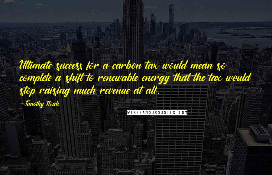 Timothy Noah quotes: Ultimate success for a carbon tax would mean so complete a shift to renewable energy that the tax would stop raising much revenue at all. Timothy Noah quotes: Ultimate success for a carbon tax would mean so complete a shift to renewable energy that the tax would stop raising much revenue at all.