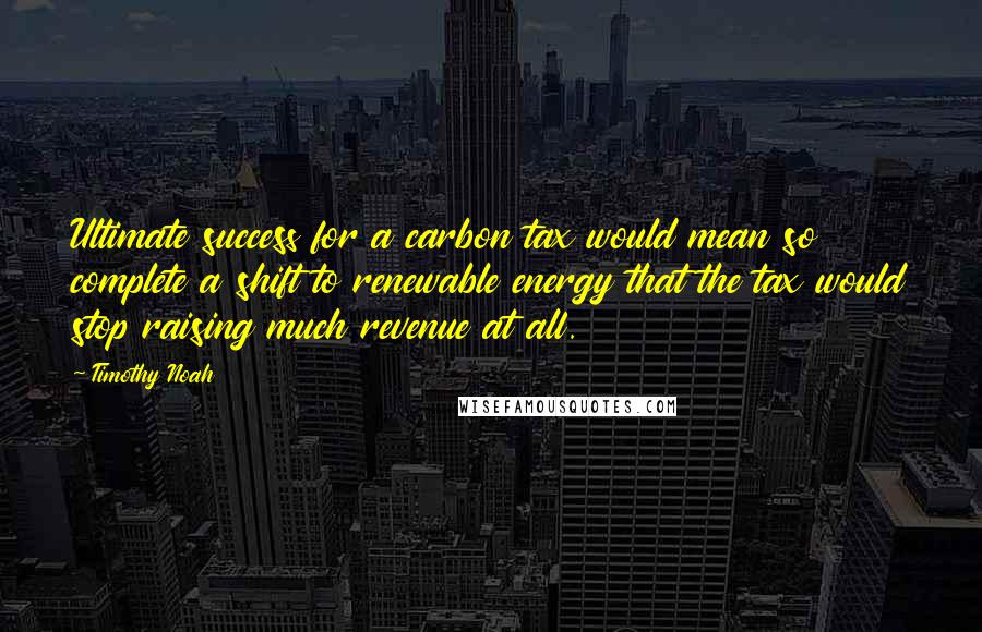 Timothy Noah quotes: Ultimate success for a carbon tax would mean so complete a shift to renewable energy that the tax would stop raising much revenue at all.