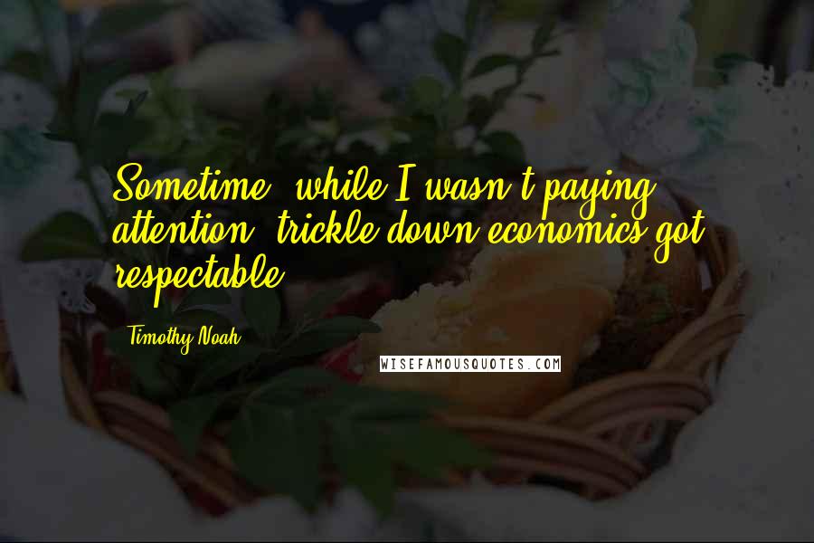 Timothy Noah quotes: Sometime, while I wasn't paying attention, trickle-down economics got respectable.