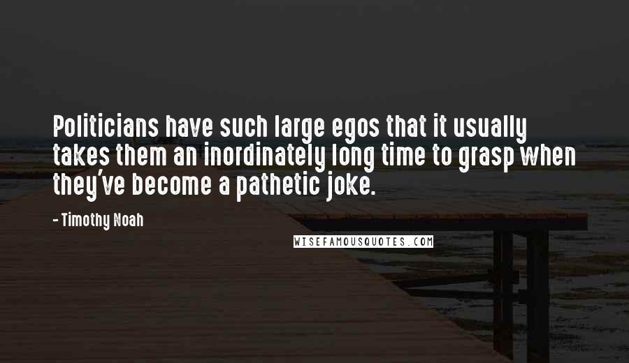 Timothy Noah quotes: Politicians have such large egos that it usually takes them an inordinately long time to grasp when they've become a pathetic joke. Timothy Noah quotes: Politicians have such large egos that it usually takes them an inordinately long time to grasp when they've become a pathetic joke.