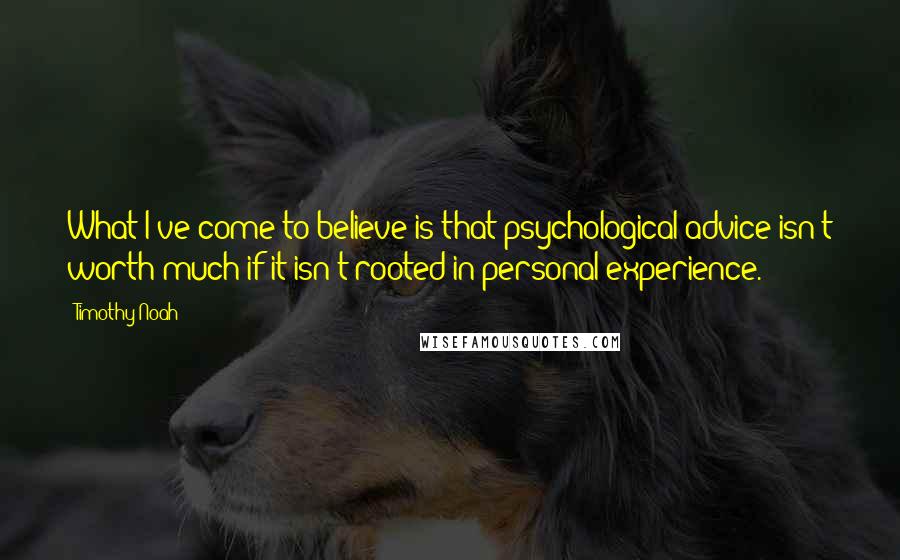Timothy Noah quotes: What I've come to believe is that psychological advice isn't worth much if it isn't rooted in personal experience. Timothy Noah quotes: What I've come to believe is that psychological advice isn't worth much if it isn't rooted in personal experience.