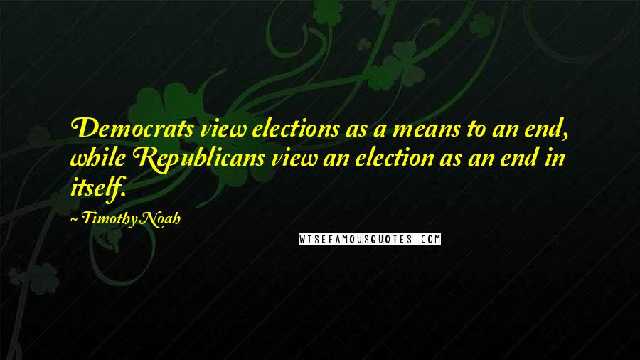 Timothy Noah quotes: Democrats view elections as a means to an end, while Republicans view an election as an end in itself.