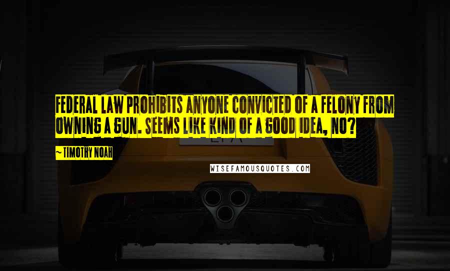 Timothy Noah quotes: Federal law prohibits anyone convicted of a felony from owning a gun. Seems like kind of a good idea, no?