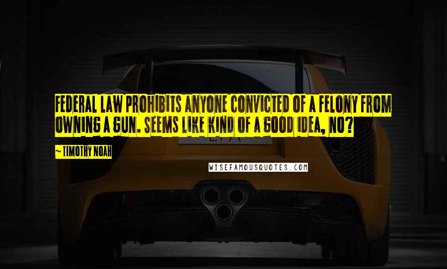 Timothy Noah quotes: Federal law prohibits anyone convicted of a felony from owning a gun. Seems like kind of a good idea, no? Timothy Noah quotes: Federal law prohibits anyone convicted of a felony from owning a gun. Seems like kind of a good idea, no?