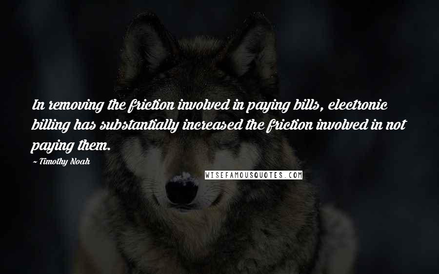 Timothy Noah quotes: In removing the friction involved in paying bills, electronic billing has substantially increased the friction involved in not paying them. Timothy Noah quotes: In removing the friction involved in paying bills, electronic billing has substantially increased the friction involved in not paying them.