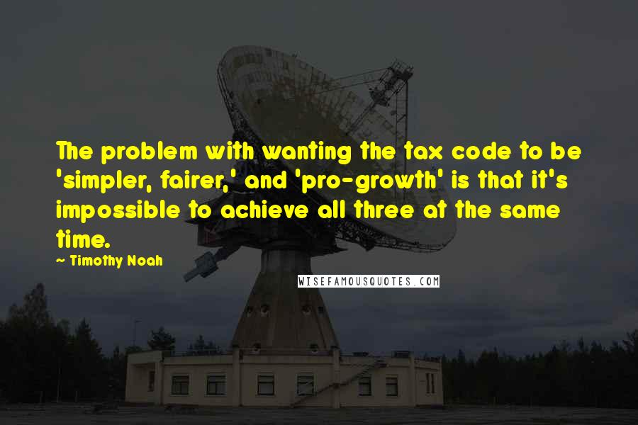 Timothy Noah quotes: The problem with wanting the tax code to be 'simpler, fairer,' and 'pro-growth' is that it's impossible to achieve all three at the same time. Timothy Noah quotes: The problem with wanting the tax code to be 'simpler, fairer,' and 'pro-growth' is that it's impossible to achieve all three at the same time.