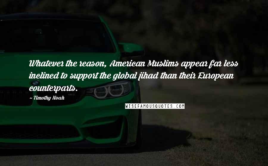 Timothy Noah quotes: Whatever the reason, American Muslims appear far less inclined to support the global jihad than their European counterparts. Timothy Noah quotes: Whatever the reason, American Muslims appear far less inclined to support the global jihad than their European counterparts.