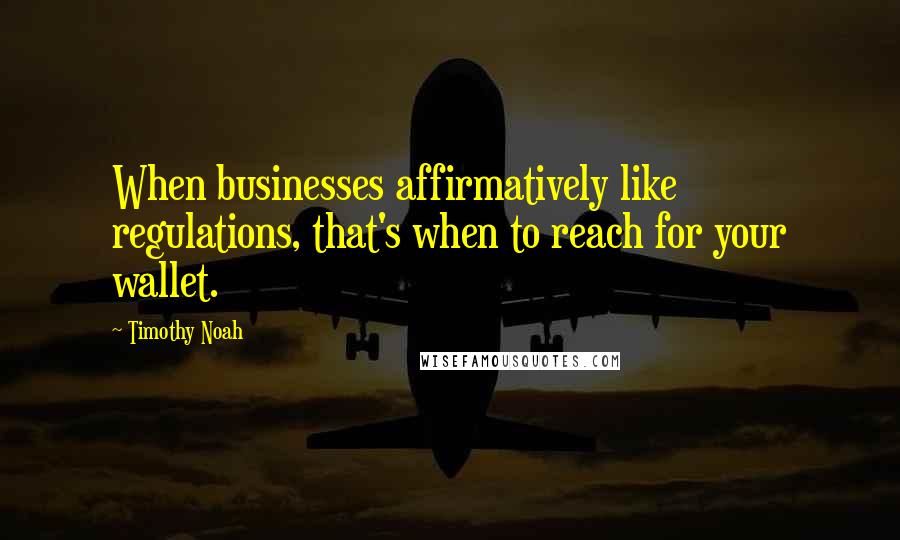 Timothy Noah quotes: When businesses affirmatively like regulations, that's when to reach for your wallet.