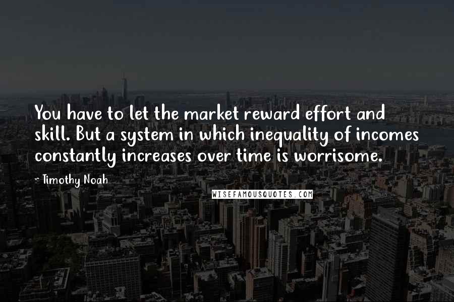 Timothy Noah quotes: You have to let the market reward effort and skill. But a system in which inequality of incomes constantly increases over time is worrisome.