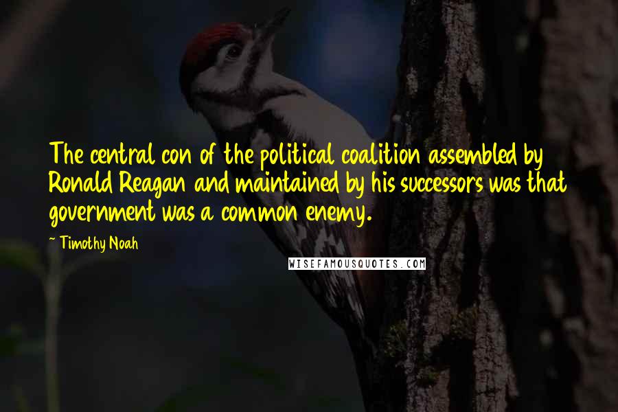 Timothy Noah quotes: The central con of the political coalition assembled by Ronald Reagan and maintained by his successors was that government was a common enemy.